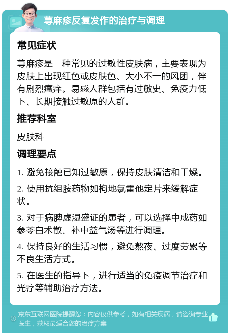 荨麻疹反复发作的治疗与调理 常见症状 荨麻疹是一种常见的过敏性皮肤病，主要表现为皮肤上出现红色或皮肤色、大小不一的风团，伴有剧烈瘙痒。易感人群包括有过敏史、免疫力低下、长期接触过敏原的人群。 推荐科室 皮肤科 调理要点 1. 避免接触已知过敏原，保持皮肤清洁和干燥。 2. 使用抗组胺药物如枸地氯雷他定片来缓解症状。 3. 对于病脾虚湿盛证的患者，可以选择中成药如参苓白术散、补中益气汤等进行调理。 4. 保持良好的生活习惯，避免熬夜、过度劳累等不良生活方式。 5. 在医生的指导下，进行适当的免疫调节治疗和光疗等辅助治疗方法。