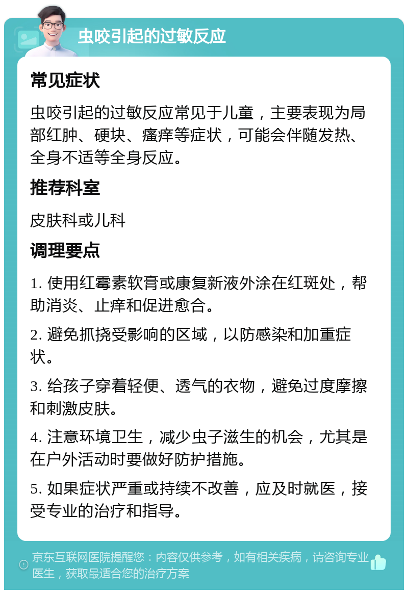 虫咬引起的过敏反应 常见症状 虫咬引起的过敏反应常见于儿童，主要表现为局部红肿、硬块、瘙痒等症状，可能会伴随发热、全身不适等全身反应。 推荐科室 皮肤科或儿科 调理要点 1. 使用红霉素软膏或康复新液外涂在红斑处，帮助消炎、止痒和促进愈合。 2. 避免抓挠受影响的区域，以防感染和加重症状。 3. 给孩子穿着轻便、透气的衣物，避免过度摩擦和刺激皮肤。 4. 注意环境卫生，减少虫子滋生的机会，尤其是在户外活动时要做好防护措施。 5. 如果症状严重或持续不改善，应及时就医，接受专业的治疗和指导。