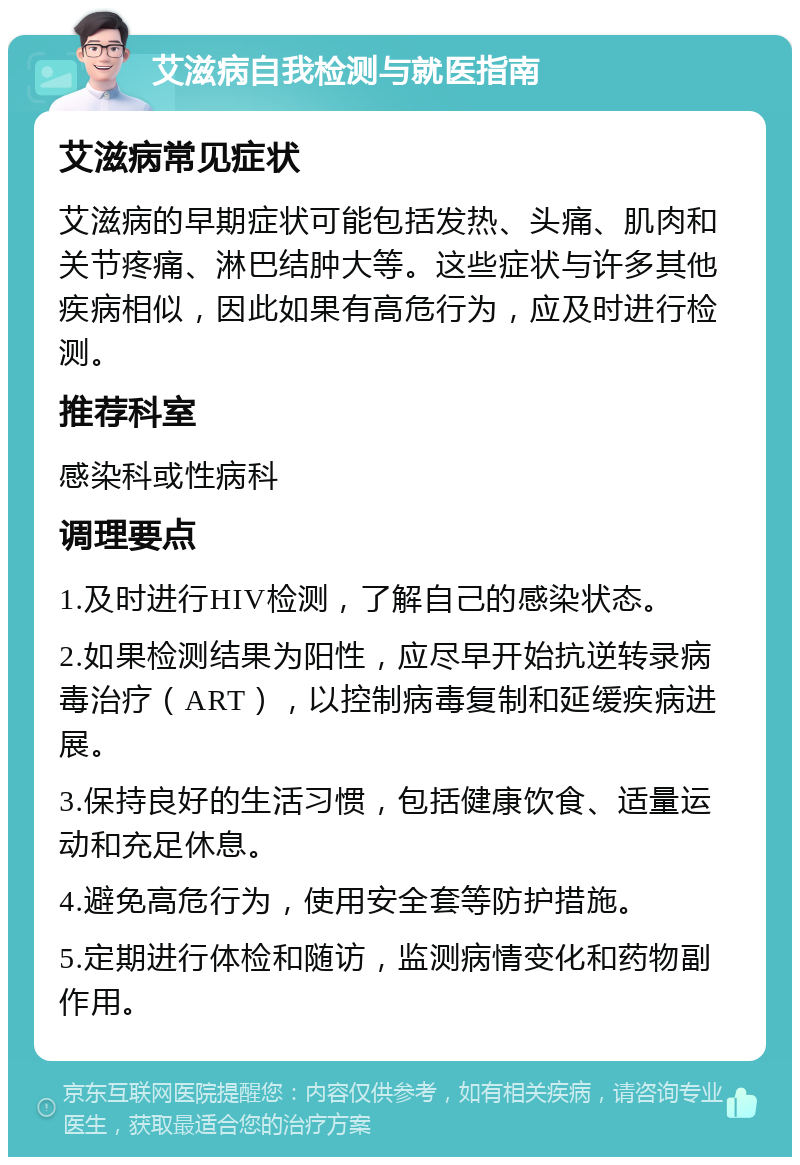 艾滋病自我检测与就医指南 艾滋病常见症状 艾滋病的早期症状可能包括发热、头痛、肌肉和关节疼痛、淋巴结肿大等。这些症状与许多其他疾病相似，因此如果有高危行为，应及时进行检测。 推荐科室 感染科或性病科 调理要点 1.及时进行HIV检测，了解自己的感染状态。 2.如果检测结果为阳性，应尽早开始抗逆转录病毒治疗（ART），以控制病毒复制和延缓疾病进展。 3.保持良好的生活习惯，包括健康饮食、适量运动和充足休息。 4.避免高危行为，使用安全套等防护措施。 5.定期进行体检和随访，监测病情变化和药物副作用。