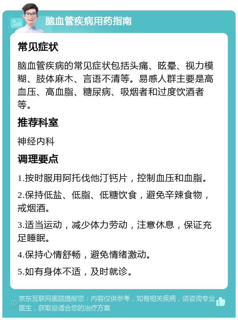 脑血管疾病用药指南 常见症状 脑血管疾病的常见症状包括头痛、眩晕、视力模糊、肢体麻木、言语不清等。易感人群主要是高血压、高血脂、糖尿病、吸烟者和过度饮酒者等。 推荐科室 神经内科 调理要点 1.按时服用阿托伐他汀钙片，控制血压和血脂。 2.保持低盐、低脂、低糖饮食，避免辛辣食物，戒烟酒。 3.适当运动，减少体力劳动，注意休息，保证充足睡眠。 4.保持心情舒畅，避免情绪激动。 5.如有身体不适，及时就诊。