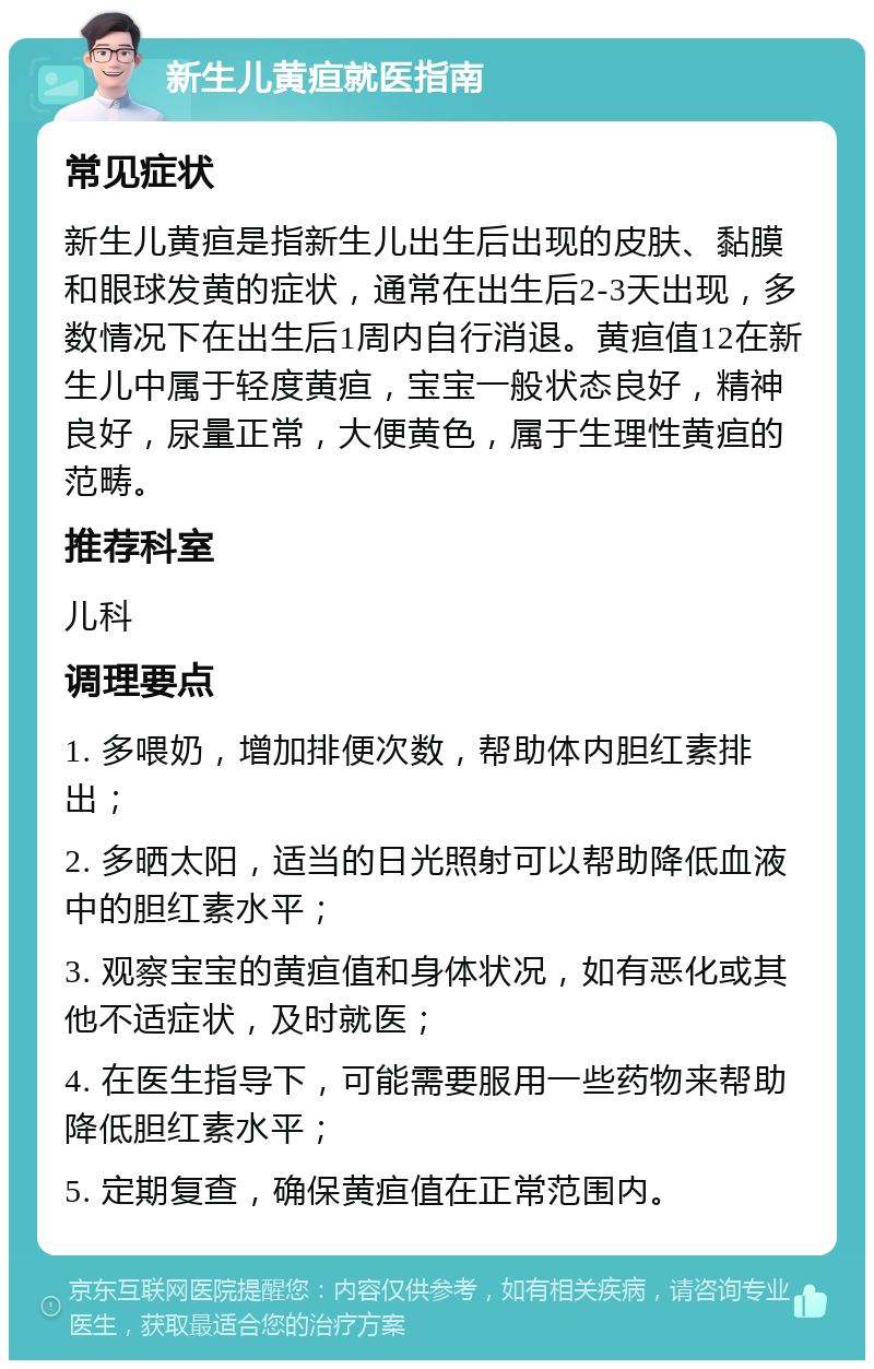 新生儿黄疸就医指南 常见症状 新生儿黄疸是指新生儿出生后出现的皮肤、黏膜和眼球发黄的症状，通常在出生后2-3天出现，多数情况下在出生后1周内自行消退。黄疸值12在新生儿中属于轻度黄疸，宝宝一般状态良好，精神良好，尿量正常，大便黄色，属于生理性黄疸的范畴。 推荐科室 儿科 调理要点 1. 多喂奶，增加排便次数，帮助体内胆红素排出； 2. 多晒太阳，适当的日光照射可以帮助降低血液中的胆红素水平； 3. 观察宝宝的黄疸值和身体状况，如有恶化或其他不适症状，及时就医； 4. 在医生指导下，可能需要服用一些药物来帮助降低胆红素水平； 5. 定期复查，确保黄疸值在正常范围内。