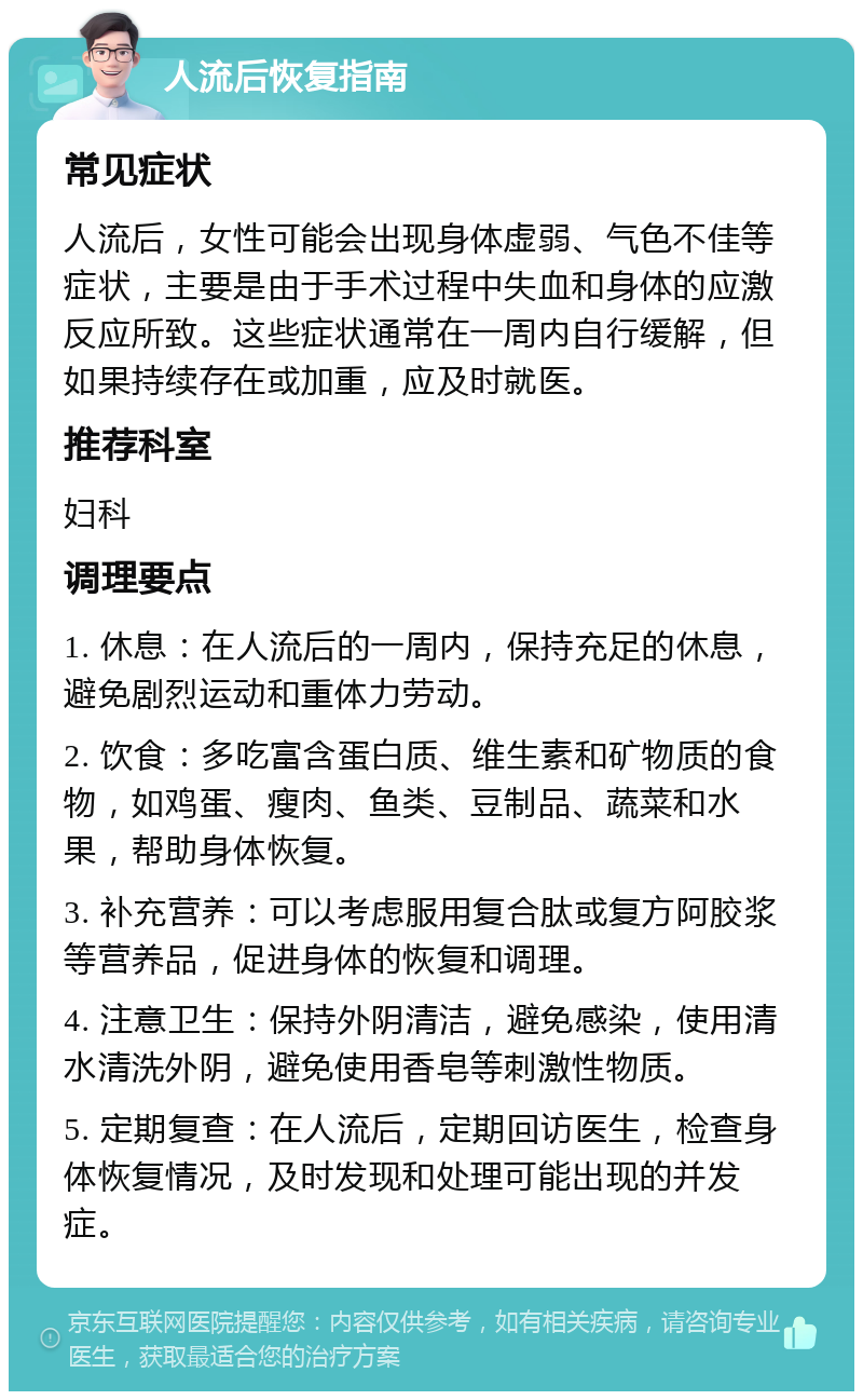 人流后恢复指南 常见症状 人流后，女性可能会出现身体虚弱、气色不佳等症状，主要是由于手术过程中失血和身体的应激反应所致。这些症状通常在一周内自行缓解，但如果持续存在或加重，应及时就医。 推荐科室 妇科 调理要点 1. 休息：在人流后的一周内，保持充足的休息，避免剧烈运动和重体力劳动。 2. 饮食：多吃富含蛋白质、维生素和矿物质的食物，如鸡蛋、瘦肉、鱼类、豆制品、蔬菜和水果，帮助身体恢复。 3. 补充营养：可以考虑服用复合肽或复方阿胶浆等营养品，促进身体的恢复和调理。 4. 注意卫生：保持外阴清洁，避免感染，使用清水清洗外阴，避免使用香皂等刺激性物质。 5. 定期复查：在人流后，定期回访医生，检查身体恢复情况，及时发现和处理可能出现的并发症。