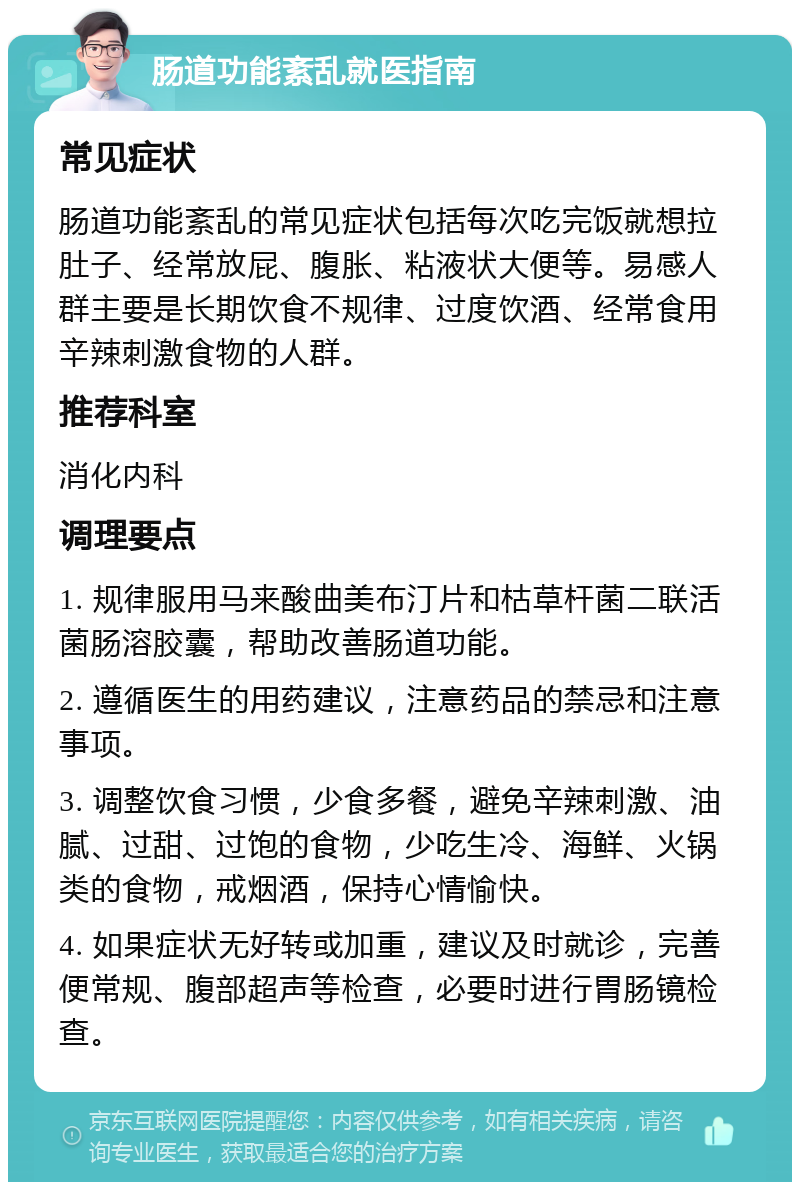 肠道功能紊乱就医指南 常见症状 肠道功能紊乱的常见症状包括每次吃完饭就想拉肚子、经常放屁、腹胀、粘液状大便等。易感人群主要是长期饮食不规律、过度饮酒、经常食用辛辣刺激食物的人群。 推荐科室 消化内科 调理要点 1. 规律服用马来酸曲美布汀片和枯草杆菌二联活菌肠溶胶囊，帮助改善肠道功能。 2. 遵循医生的用药建议，注意药品的禁忌和注意事项。 3. 调整饮食习惯，少食多餐，避免辛辣刺激、油腻、过甜、过饱的食物，少吃生冷、海鲜、火锅类的食物，戒烟酒，保持心情愉快。 4. 如果症状无好转或加重，建议及时就诊，完善便常规、腹部超声等检查，必要时进行胃肠镜检查。