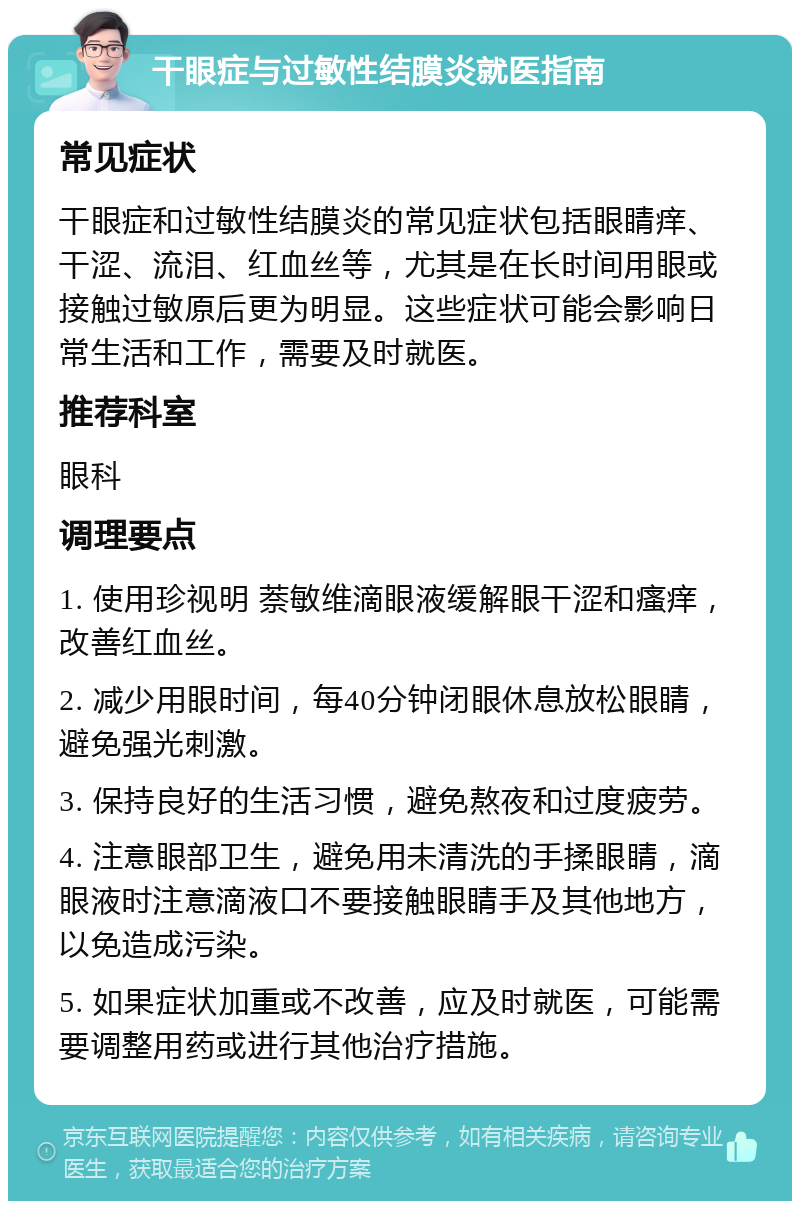 干眼症与过敏性结膜炎就医指南 常见症状 干眼症和过敏性结膜炎的常见症状包括眼睛痒、干涩、流泪、红血丝等，尤其是在长时间用眼或接触过敏原后更为明显。这些症状可能会影响日常生活和工作，需要及时就医。 推荐科室 眼科 调理要点 1. 使用珍视明 萘敏维滴眼液缓解眼干涩和瘙痒，改善红血丝。 2. 减少用眼时间，每40分钟闭眼休息放松眼睛，避免强光刺激。 3. 保持良好的生活习惯，避免熬夜和过度疲劳。 4. 注意眼部卫生，避免用未清洗的手揉眼睛，滴眼液时注意滴液口不要接触眼睛手及其他地方，以免造成污染。 5. 如果症状加重或不改善，应及时就医，可能需要调整用药或进行其他治疗措施。