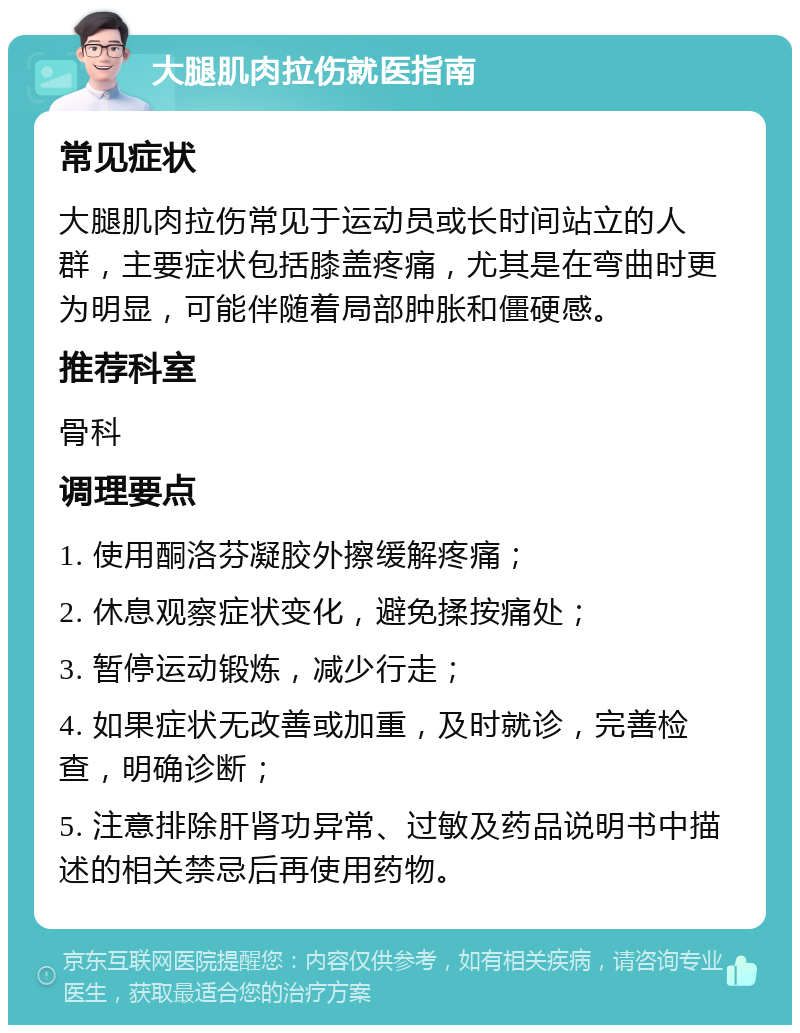 大腿肌肉拉伤就医指南 常见症状 大腿肌肉拉伤常见于运动员或长时间站立的人群，主要症状包括膝盖疼痛，尤其是在弯曲时更为明显，可能伴随着局部肿胀和僵硬感。 推荐科室 骨科 调理要点 1. 使用酮洛芬凝胶外擦缓解疼痛； 2. 休息观察症状变化，避免揉按痛处； 3. 暂停运动锻炼，减少行走； 4. 如果症状无改善或加重，及时就诊，完善检查，明确诊断； 5. 注意排除肝肾功异常、过敏及药品说明书中描述的相关禁忌后再使用药物。