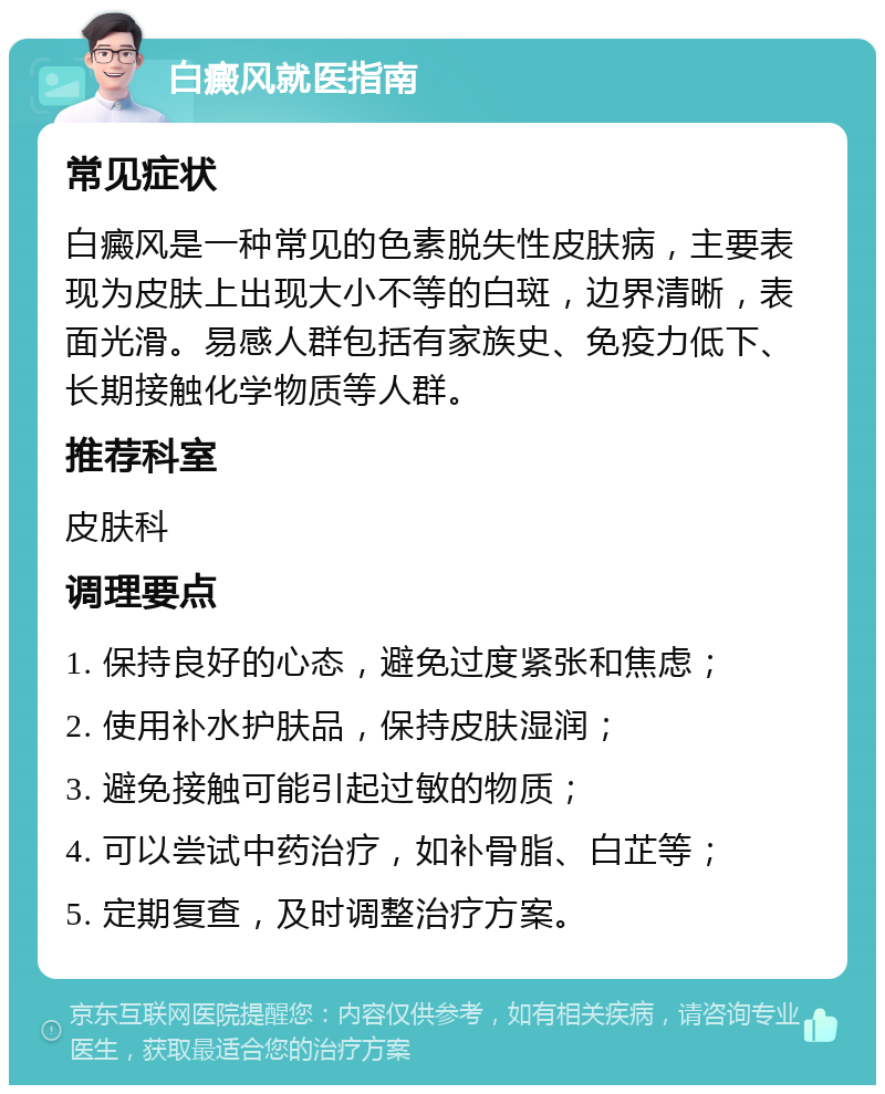 白癜风就医指南 常见症状 白癜风是一种常见的色素脱失性皮肤病，主要表现为皮肤上出现大小不等的白斑，边界清晰，表面光滑。易感人群包括有家族史、免疫力低下、长期接触化学物质等人群。 推荐科室 皮肤科 调理要点 1. 保持良好的心态，避免过度紧张和焦虑； 2. 使用补水护肤品，保持皮肤湿润； 3. 避免接触可能引起过敏的物质； 4. 可以尝试中药治疗，如补骨脂、白芷等； 5. 定期复查，及时调整治疗方案。