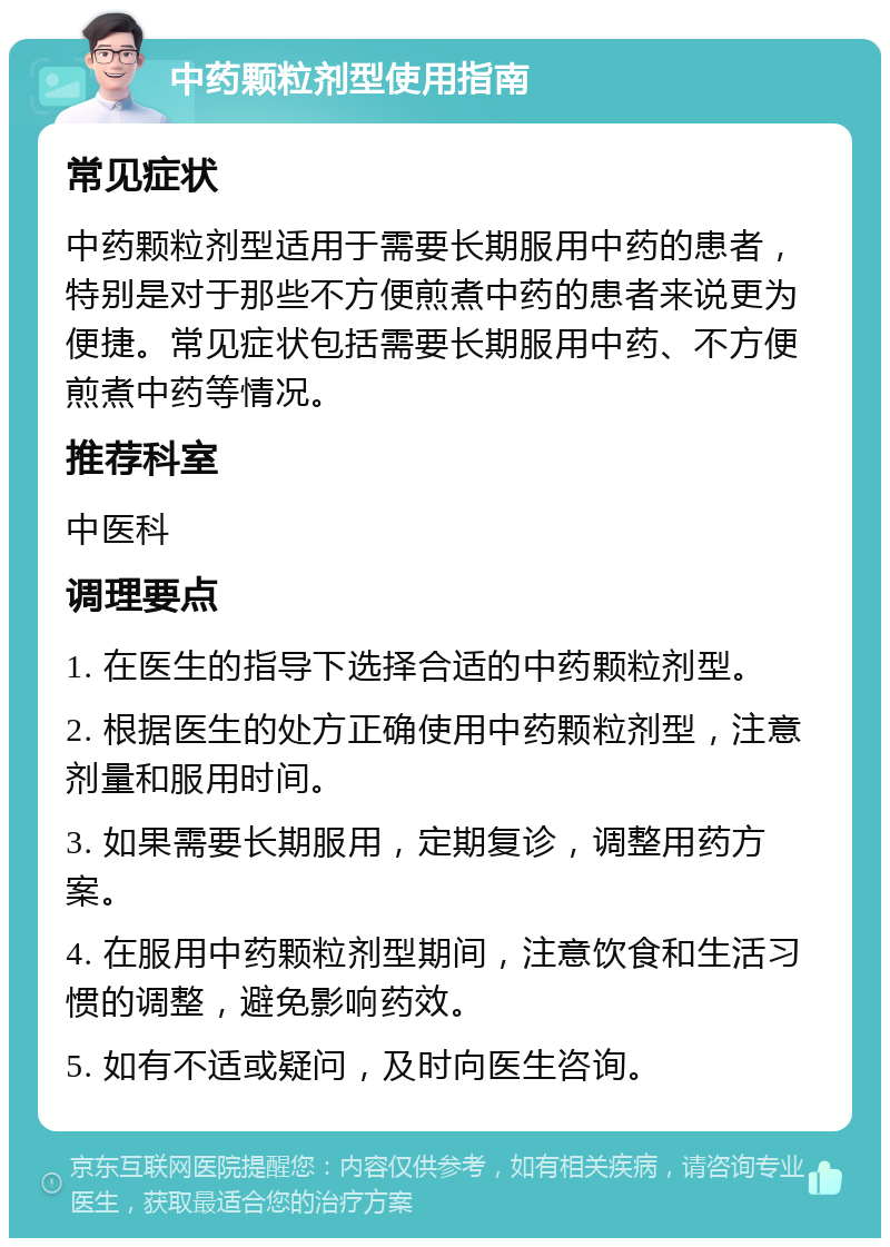 中药颗粒剂型使用指南 常见症状 中药颗粒剂型适用于需要长期服用中药的患者，特别是对于那些不方便煎煮中药的患者来说更为便捷。常见症状包括需要长期服用中药、不方便煎煮中药等情况。 推荐科室 中医科 调理要点 1. 在医生的指导下选择合适的中药颗粒剂型。 2. 根据医生的处方正确使用中药颗粒剂型，注意剂量和服用时间。 3. 如果需要长期服用，定期复诊，调整用药方案。 4. 在服用中药颗粒剂型期间，注意饮食和生活习惯的调整，避免影响药效。 5. 如有不适或疑问，及时向医生咨询。