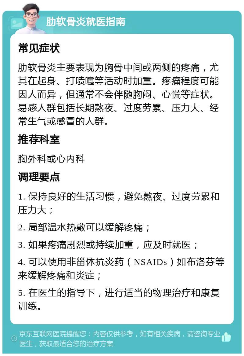 肋软骨炎就医指南 常见症状 肋软骨炎主要表现为胸骨中间或两侧的疼痛，尤其在起身、打喷嚏等活动时加重。疼痛程度可能因人而异，但通常不会伴随胸闷、心慌等症状。易感人群包括长期熬夜、过度劳累、压力大、经常生气或感冒的人群。 推荐科室 胸外科或心内科 调理要点 1. 保持良好的生活习惯，避免熬夜、过度劳累和压力大； 2. 局部温水热敷可以缓解疼痛； 3. 如果疼痛剧烈或持续加重，应及时就医； 4. 可以使用非甾体抗炎药（NSAIDs）如布洛芬等来缓解疼痛和炎症； 5. 在医生的指导下，进行适当的物理治疗和康复训练。