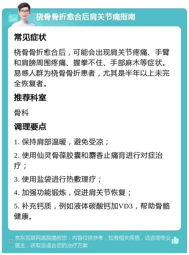 桡骨骨折愈合后肩关节痛指南 常见症状 桡骨骨折愈合后，可能会出现肩关节疼痛、手臂和肩膀周围疼痛、握拳不住、手部麻木等症状。易感人群为桡骨骨折患者，尤其是半年以上未完全恢复者。 推荐科室 骨科 调理要点 1. 保持肩部温暖，避免受凉； 2. 使用仙灵骨葆胶囊和麝香止痛膏进行对症治疗； 3. 使用盐袋进行热敷理疗； 4. 加强功能锻炼，促进肩关节恢复； 5. 补充钙质，例如液体碳酸钙加VD3，帮助骨骼健康。