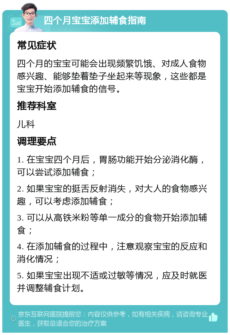 四个月宝宝添加辅食指南 常见症状 四个月的宝宝可能会出现频繁饥饿、对成人食物感兴趣、能够垫着垫子坐起来等现象，这些都是宝宝开始添加辅食的信号。 推荐科室 儿科 调理要点 1. 在宝宝四个月后，胃肠功能开始分泌消化酶，可以尝试添加辅食； 2. 如果宝宝的挺舌反射消失，对大人的食物感兴趣，可以考虑添加辅食； 3. 可以从高铁米粉等单一成分的食物开始添加辅食； 4. 在添加辅食的过程中，注意观察宝宝的反应和消化情况； 5. 如果宝宝出现不适或过敏等情况，应及时就医并调整辅食计划。