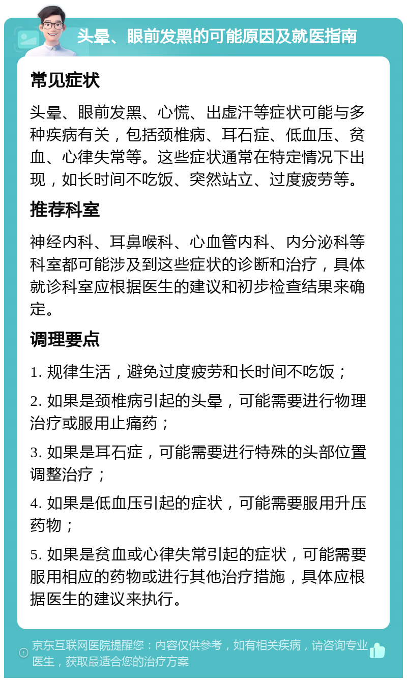 头晕、眼前发黑的可能原因及就医指南 常见症状 头晕、眼前发黑、心慌、出虚汗等症状可能与多种疾病有关，包括颈椎病、耳石症、低血压、贫血、心律失常等。这些症状通常在特定情况下出现，如长时间不吃饭、突然站立、过度疲劳等。 推荐科室 神经内科、耳鼻喉科、心血管内科、内分泌科等科室都可能涉及到这些症状的诊断和治疗，具体就诊科室应根据医生的建议和初步检查结果来确定。 调理要点 1. 规律生活，避免过度疲劳和长时间不吃饭； 2. 如果是颈椎病引起的头晕，可能需要进行物理治疗或服用止痛药； 3. 如果是耳石症，可能需要进行特殊的头部位置调整治疗； 4. 如果是低血压引起的症状，可能需要服用升压药物； 5. 如果是贫血或心律失常引起的症状，可能需要服用相应的药物或进行其他治疗措施，具体应根据医生的建议来执行。