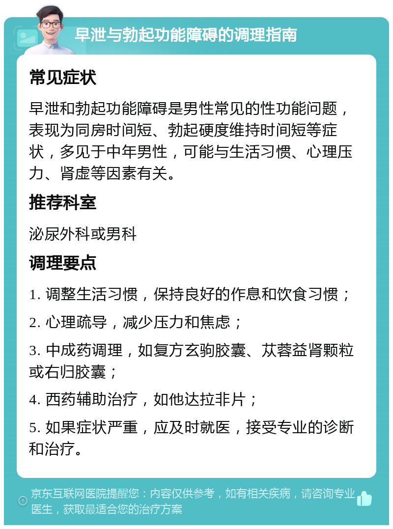 早泄与勃起功能障碍的调理指南 常见症状 早泄和勃起功能障碍是男性常见的性功能问题，表现为同房时间短、勃起硬度维持时间短等症状，多见于中年男性，可能与生活习惯、心理压力、肾虚等因素有关。 推荐科室 泌尿外科或男科 调理要点 1. 调整生活习惯，保持良好的作息和饮食习惯； 2. 心理疏导，减少压力和焦虑； 3. 中成药调理，如复方玄驹胶囊、苁蓉益肾颗粒或右归胶囊； 4. 西药辅助治疗，如他达拉非片； 5. 如果症状严重，应及时就医，接受专业的诊断和治疗。