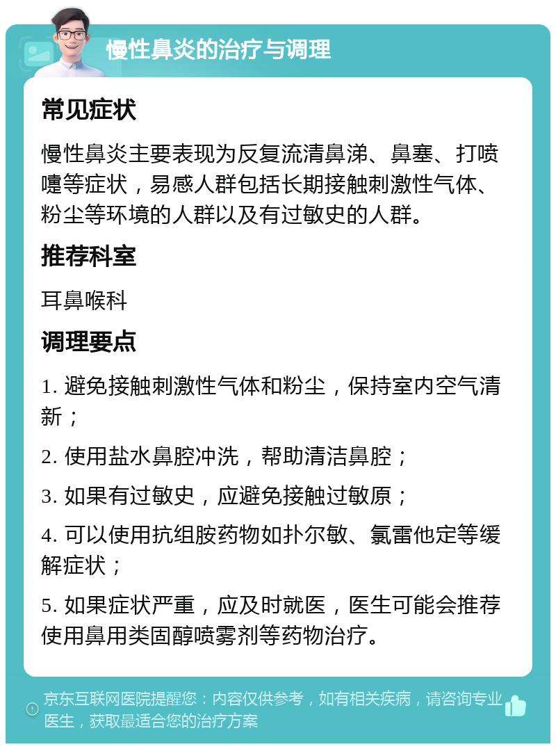 慢性鼻炎的治疗与调理 常见症状 慢性鼻炎主要表现为反复流清鼻涕、鼻塞、打喷嚏等症状，易感人群包括长期接触刺激性气体、粉尘等环境的人群以及有过敏史的人群。 推荐科室 耳鼻喉科 调理要点 1. 避免接触刺激性气体和粉尘，保持室内空气清新； 2. 使用盐水鼻腔冲洗，帮助清洁鼻腔； 3. 如果有过敏史，应避免接触过敏原； 4. 可以使用抗组胺药物如扑尔敏、氯雷他定等缓解症状； 5. 如果症状严重，应及时就医，医生可能会推荐使用鼻用类固醇喷雾剂等药物治疗。