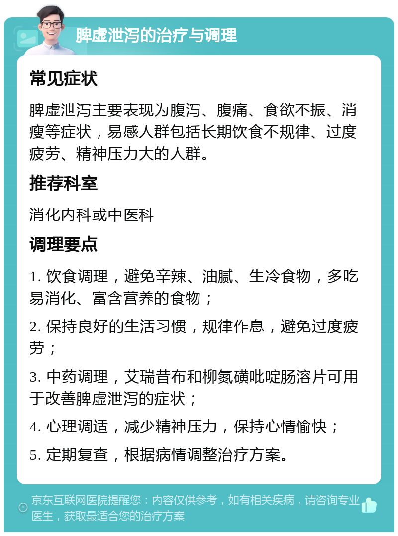 脾虚泄泻的治疗与调理 常见症状 脾虚泄泻主要表现为腹泻、腹痛、食欲不振、消瘦等症状，易感人群包括长期饮食不规律、过度疲劳、精神压力大的人群。 推荐科室 消化内科或中医科 调理要点 1. 饮食调理，避免辛辣、油腻、生冷食物，多吃易消化、富含营养的食物； 2. 保持良好的生活习惯，规律作息，避免过度疲劳； 3. 中药调理，艾瑞昔布和柳氮磺吡啶肠溶片可用于改善脾虚泄泻的症状； 4. 心理调适，减少精神压力，保持心情愉快； 5. 定期复查，根据病情调整治疗方案。