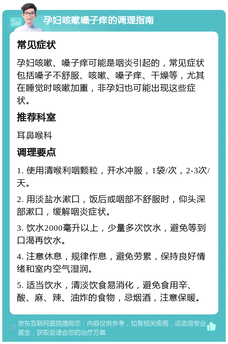 孕妇咳嗽嗓子痒的调理指南 常见症状 孕妇咳嗽、嗓子痒可能是咽炎引起的，常见症状包括嗓子不舒服、咳嗽、嗓子痒、干燥等，尤其在睡觉时咳嗽加重，非孕妇也可能出现这些症状。 推荐科室 耳鼻喉科 调理要点 1. 使用清喉利咽颗粒，开水冲服，1袋/次，2-3次/天。 2. 用淡盐水漱口，饭后或咽部不舒服时，仰头深部漱口，缓解咽炎症状。 3. 饮水2000毫升以上，少量多次饮水，避免等到口渴再饮水。 4. 注意休息，规律作息，避免劳累，保持良好情绪和室内空气湿润。 5. 适当饮水，清淡饮食易消化，避免食用辛、酸、麻、辣、油炸的食物，忌烟酒，注意保暖。