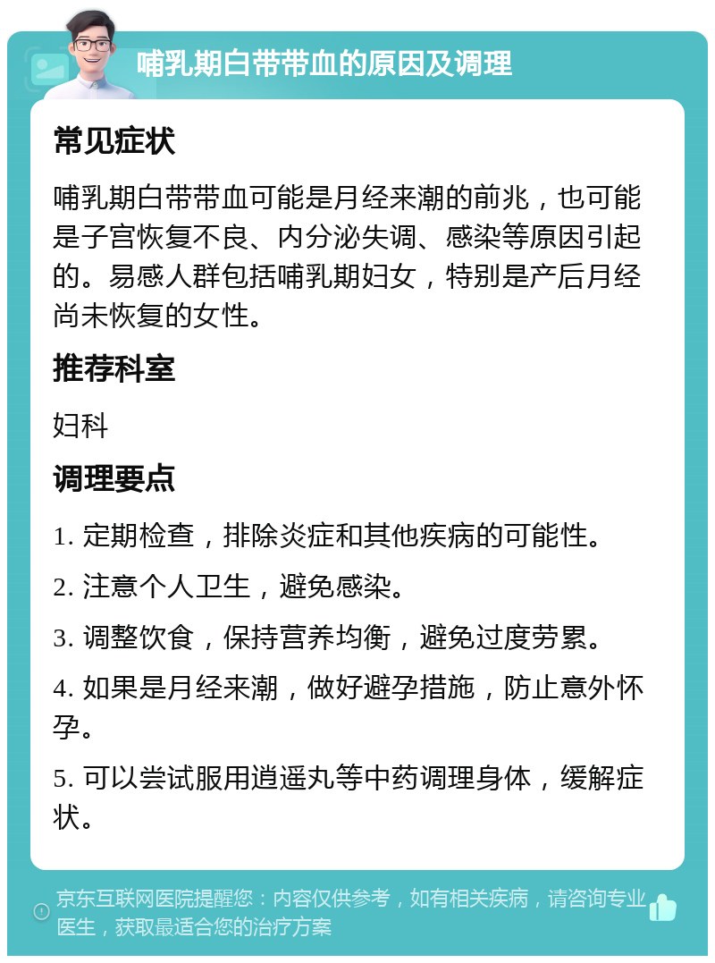 哺乳期白带带血的原因及调理 常见症状 哺乳期白带带血可能是月经来潮的前兆，也可能是子宫恢复不良、内分泌失调、感染等原因引起的。易感人群包括哺乳期妇女，特别是产后月经尚未恢复的女性。 推荐科室 妇科 调理要点 1. 定期检查，排除炎症和其他疾病的可能性。 2. 注意个人卫生，避免感染。 3. 调整饮食，保持营养均衡，避免过度劳累。 4. 如果是月经来潮，做好避孕措施，防止意外怀孕。 5. 可以尝试服用逍遥丸等中药调理身体，缓解症状。