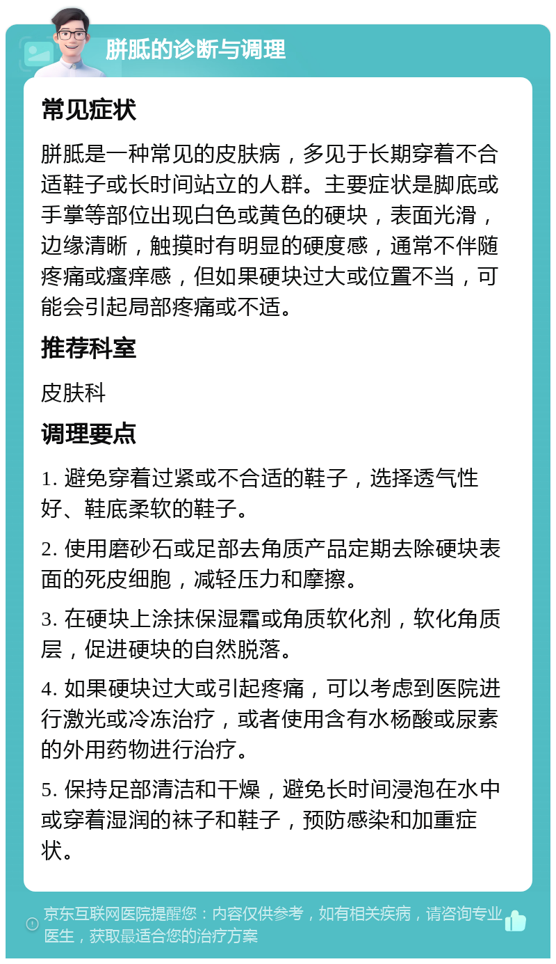 胼胝的诊断与调理 常见症状 胼胝是一种常见的皮肤病，多见于长期穿着不合适鞋子或长时间站立的人群。主要症状是脚底或手掌等部位出现白色或黄色的硬块，表面光滑，边缘清晰，触摸时有明显的硬度感，通常不伴随疼痛或瘙痒感，但如果硬块过大或位置不当，可能会引起局部疼痛或不适。 推荐科室 皮肤科 调理要点 1. 避免穿着过紧或不合适的鞋子，选择透气性好、鞋底柔软的鞋子。 2. 使用磨砂石或足部去角质产品定期去除硬块表面的死皮细胞，减轻压力和摩擦。 3. 在硬块上涂抹保湿霜或角质软化剂，软化角质层，促进硬块的自然脱落。 4. 如果硬块过大或引起疼痛，可以考虑到医院进行激光或冷冻治疗，或者使用含有水杨酸或尿素的外用药物进行治疗。 5. 保持足部清洁和干燥，避免长时间浸泡在水中或穿着湿润的袜子和鞋子，预防感染和加重症状。