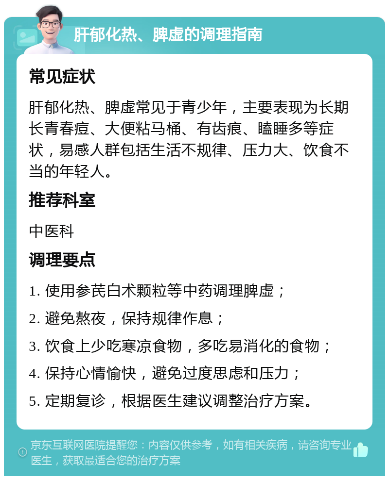 肝郁化热、脾虚的调理指南 常见症状 肝郁化热、脾虚常见于青少年，主要表现为长期长青春痘、大便粘马桶、有齿痕、瞌睡多等症状，易感人群包括生活不规律、压力大、饮食不当的年轻人。 推荐科室 中医科 调理要点 1. 使用参芪白术颗粒等中药调理脾虚； 2. 避免熬夜，保持规律作息； 3. 饮食上少吃寒凉食物，多吃易消化的食物； 4. 保持心情愉快，避免过度思虑和压力； 5. 定期复诊，根据医生建议调整治疗方案。