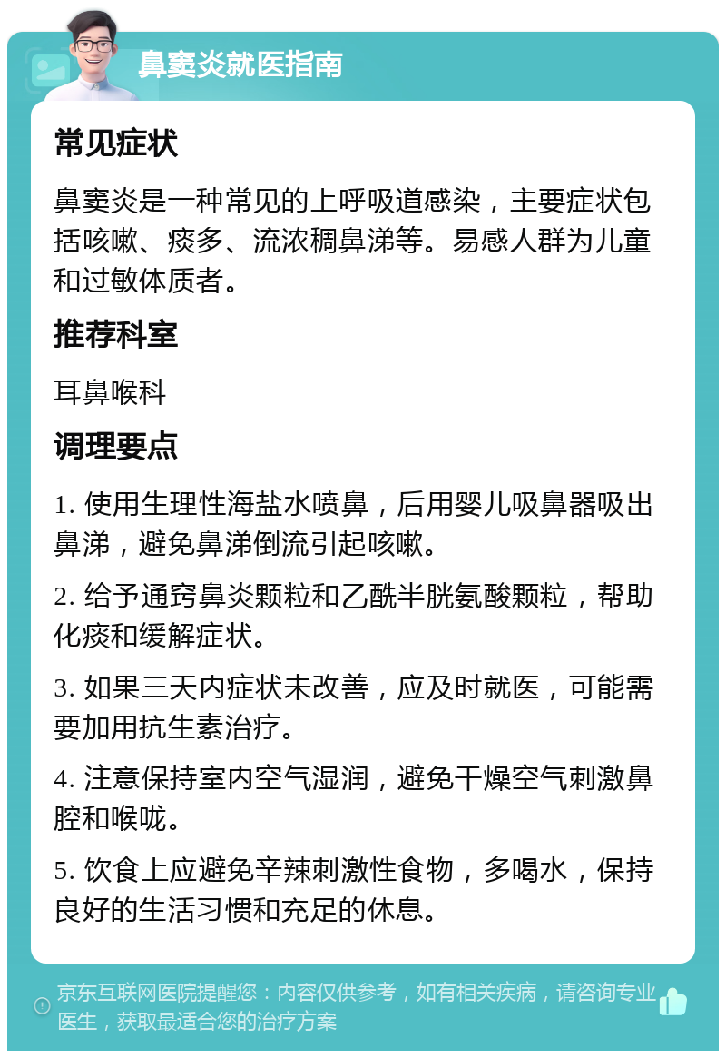 鼻窦炎就医指南 常见症状 鼻窦炎是一种常见的上呼吸道感染，主要症状包括咳嗽、痰多、流浓稠鼻涕等。易感人群为儿童和过敏体质者。 推荐科室 耳鼻喉科 调理要点 1. 使用生理性海盐水喷鼻，后用婴儿吸鼻器吸出鼻涕，避免鼻涕倒流引起咳嗽。 2. 给予通窍鼻炎颗粒和乙酰半胱氨酸颗粒，帮助化痰和缓解症状。 3. 如果三天内症状未改善，应及时就医，可能需要加用抗生素治疗。 4. 注意保持室内空气湿润，避免干燥空气刺激鼻腔和喉咙。 5. 饮食上应避免辛辣刺激性食物，多喝水，保持良好的生活习惯和充足的休息。