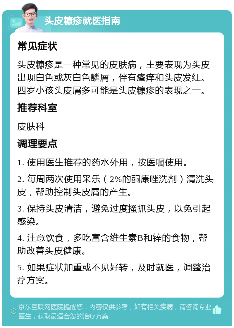 头皮糠疹就医指南 常见症状 头皮糠疹是一种常见的皮肤病，主要表现为头皮出现白色或灰白色鳞屑，伴有瘙痒和头皮发红。四岁小孩头皮屑多可能是头皮糠疹的表现之一。 推荐科室 皮肤科 调理要点 1. 使用医生推荐的药水外用，按医嘱使用。 2. 每周两次使用采乐（2%的酮康唑洗剂）清洗头皮，帮助控制头皮屑的产生。 3. 保持头皮清洁，避免过度搔抓头皮，以免引起感染。 4. 注意饮食，多吃富含维生素B和锌的食物，帮助改善头皮健康。 5. 如果症状加重或不见好转，及时就医，调整治疗方案。