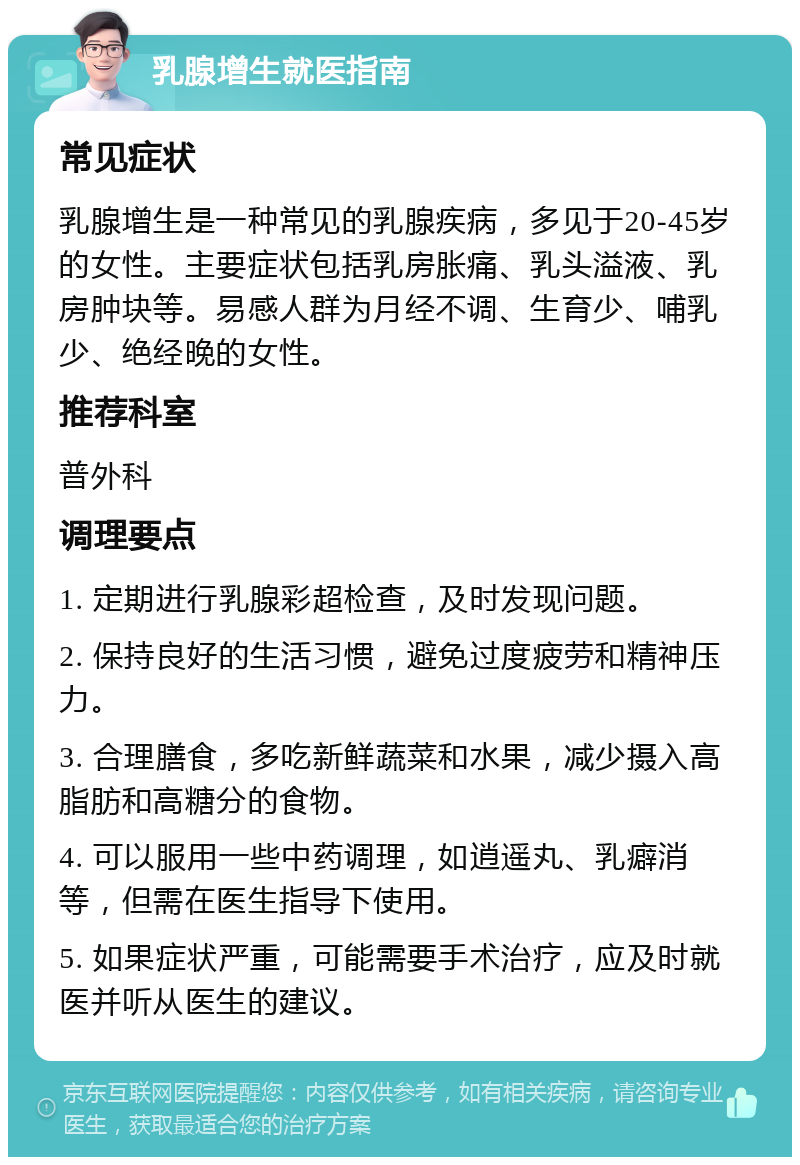 乳腺增生就医指南 常见症状 乳腺增生是一种常见的乳腺疾病，多见于20-45岁的女性。主要症状包括乳房胀痛、乳头溢液、乳房肿块等。易感人群为月经不调、生育少、哺乳少、绝经晚的女性。 推荐科室 普外科 调理要点 1. 定期进行乳腺彩超检查，及时发现问题。 2. 保持良好的生活习惯，避免过度疲劳和精神压力。 3. 合理膳食，多吃新鲜蔬菜和水果，减少摄入高脂肪和高糖分的食物。 4. 可以服用一些中药调理，如逍遥丸、乳癖消等，但需在医生指导下使用。 5. 如果症状严重，可能需要手术治疗，应及时就医并听从医生的建议。