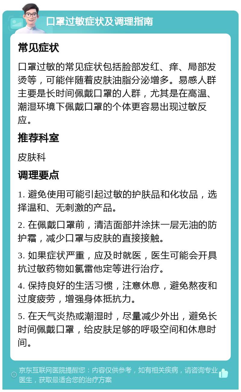 口罩过敏症状及调理指南 常见症状 口罩过敏的常见症状包括脸部发红、痒、局部发烫等，可能伴随着皮肤油脂分泌增多。易感人群主要是长时间佩戴口罩的人群，尤其是在高温、潮湿环境下佩戴口罩的个体更容易出现过敏反应。 推荐科室 皮肤科 调理要点 1. 避免使用可能引起过敏的护肤品和化妆品，选择温和、无刺激的产品。 2. 在佩戴口罩前，清洁面部并涂抹一层无油的防护霜，减少口罩与皮肤的直接接触。 3. 如果症状严重，应及时就医，医生可能会开具抗过敏药物如氯雷他定等进行治疗。 4. 保持良好的生活习惯，注意休息，避免熬夜和过度疲劳，增强身体抵抗力。 5. 在天气炎热或潮湿时，尽量减少外出，避免长时间佩戴口罩，给皮肤足够的呼吸空间和休息时间。