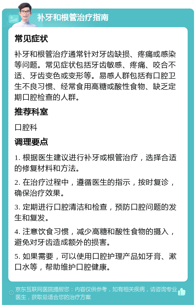 补牙和根管治疗指南 常见症状 补牙和根管治疗通常针对牙齿缺损、疼痛或感染等问题。常见症状包括牙齿敏感、疼痛、咬合不适、牙齿变色或变形等。易感人群包括有口腔卫生不良习惯、经常食用高糖或酸性食物、缺乏定期口腔检查的人群。 推荐科室 口腔科 调理要点 1. 根据医生建议进行补牙或根管治疗，选择合适的修复材料和方法。 2. 在治疗过程中，遵循医生的指示，按时复诊，确保治疗效果。 3. 定期进行口腔清洁和检查，预防口腔问题的发生和复发。 4. 注意饮食习惯，减少高糖和酸性食物的摄入，避免对牙齿造成额外的损害。 5. 如果需要，可以使用口腔护理产品如牙膏、漱口水等，帮助维护口腔健康。