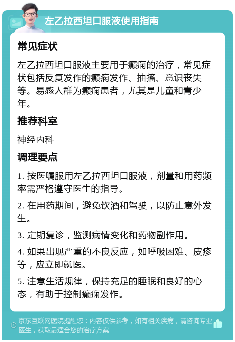 左乙拉西坦口服液使用指南 常见症状 左乙拉西坦口服液主要用于癫痫的治疗，常见症状包括反复发作的癫痫发作、抽搐、意识丧失等。易感人群为癫痫患者，尤其是儿童和青少年。 推荐科室 神经内科 调理要点 1. 按医嘱服用左乙拉西坦口服液，剂量和用药频率需严格遵守医生的指导。 2. 在用药期间，避免饮酒和驾驶，以防止意外发生。 3. 定期复诊，监测病情变化和药物副作用。 4. 如果出现严重的不良反应，如呼吸困难、皮疹等，应立即就医。 5. 注意生活规律，保持充足的睡眠和良好的心态，有助于控制癫痫发作。