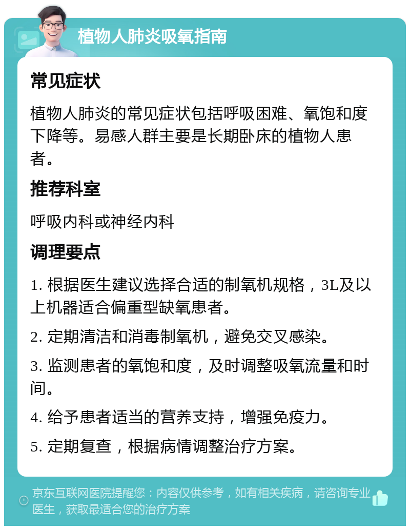 植物人肺炎吸氧指南 常见症状 植物人肺炎的常见症状包括呼吸困难、氧饱和度下降等。易感人群主要是长期卧床的植物人患者。 推荐科室 呼吸内科或神经内科 调理要点 1. 根据医生建议选择合适的制氧机规格，3L及以上机器适合偏重型缺氧患者。 2. 定期清洁和消毒制氧机，避免交叉感染。 3. 监测患者的氧饱和度，及时调整吸氧流量和时间。 4. 给予患者适当的营养支持，增强免疫力。 5. 定期复查，根据病情调整治疗方案。