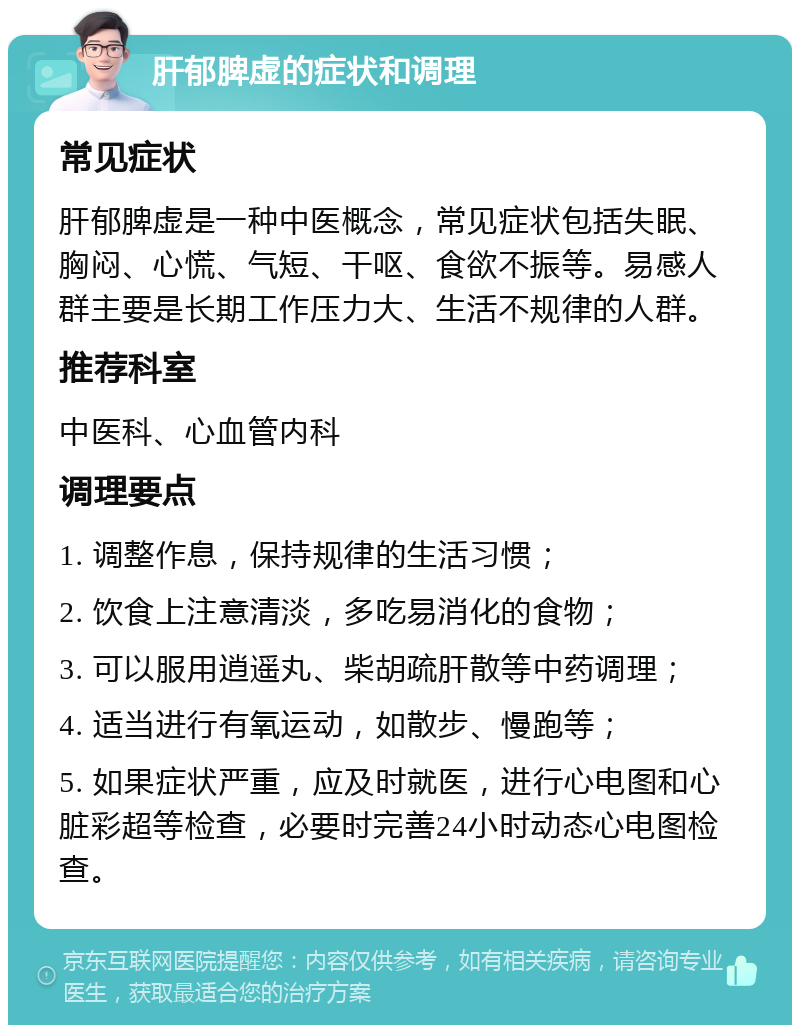 肝郁脾虚的症状和调理 常见症状 肝郁脾虚是一种中医概念，常见症状包括失眠、胸闷、心慌、气短、干呕、食欲不振等。易感人群主要是长期工作压力大、生活不规律的人群。 推荐科室 中医科、心血管内科 调理要点 1. 调整作息，保持规律的生活习惯； 2. 饮食上注意清淡，多吃易消化的食物； 3. 可以服用逍遥丸、柴胡疏肝散等中药调理； 4. 适当进行有氧运动，如散步、慢跑等； 5. 如果症状严重，应及时就医，进行心电图和心脏彩超等检查，必要时完善24小时动态心电图检查。