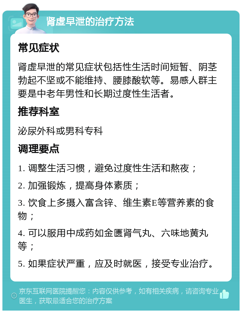 肾虚早泄的治疗方法 常见症状 肾虚早泄的常见症状包括性生活时间短暂、阴茎勃起不坚或不能维持、腰膝酸软等。易感人群主要是中老年男性和长期过度性生活者。 推荐科室 泌尿外科或男科专科 调理要点 1. 调整生活习惯，避免过度性生活和熬夜； 2. 加强锻炼，提高身体素质； 3. 饮食上多摄入富含锌、维生素E等营养素的食物； 4. 可以服用中成药如金匮肾气丸、六味地黄丸等； 5. 如果症状严重，应及时就医，接受专业治疗。