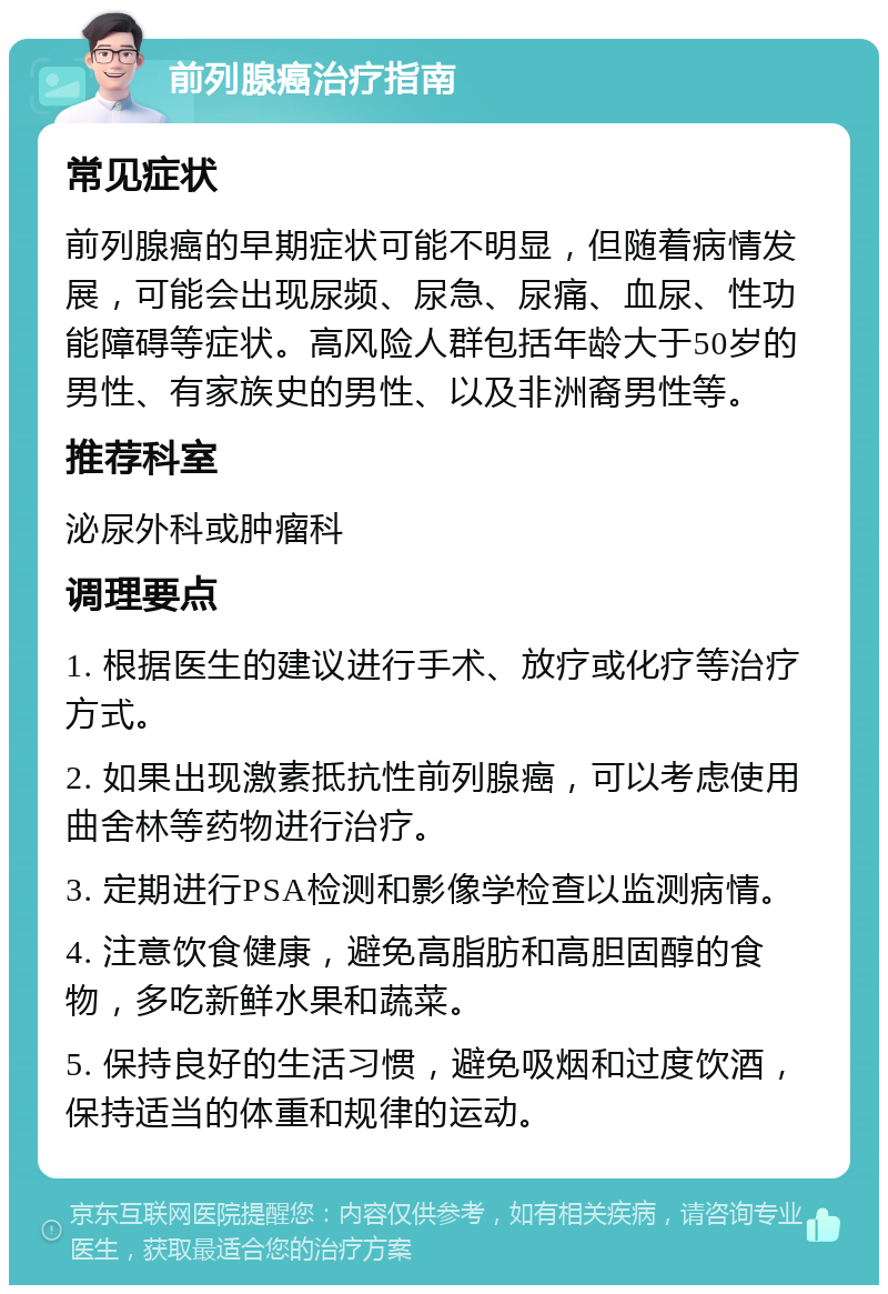 前列腺癌治疗指南 常见症状 前列腺癌的早期症状可能不明显，但随着病情发展，可能会出现尿频、尿急、尿痛、血尿、性功能障碍等症状。高风险人群包括年龄大于50岁的男性、有家族史的男性、以及非洲裔男性等。 推荐科室 泌尿外科或肿瘤科 调理要点 1. 根据医生的建议进行手术、放疗或化疗等治疗方式。 2. 如果出现激素抵抗性前列腺癌，可以考虑使用曲舍林等药物进行治疗。 3. 定期进行PSA检测和影像学检查以监测病情。 4. 注意饮食健康，避免高脂肪和高胆固醇的食物，多吃新鲜水果和蔬菜。 5. 保持良好的生活习惯，避免吸烟和过度饮酒，保持适当的体重和规律的运动。