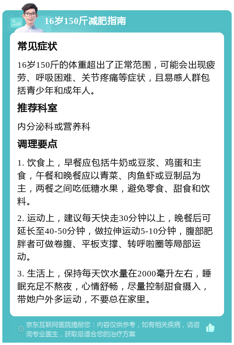 16岁150斤减肥指南 常见症状 16岁150斤的体重超出了正常范围，可能会出现疲劳、呼吸困难、关节疼痛等症状，且易感人群包括青少年和成年人。 推荐科室 内分泌科或营养科 调理要点 1. 饮食上，早餐应包括牛奶或豆浆、鸡蛋和主食，午餐和晚餐应以青菜、肉鱼虾或豆制品为主，两餐之间吃低糖水果，避免零食、甜食和饮料。 2. 运动上，建议每天快走30分钟以上，晚餐后可延长至40-50分钟，做拉伸运动5-10分钟，腹部肥胖者可做卷腹、平板支撑、转呼啦圈等局部运动。 3. 生活上，保持每天饮水量在2000毫升左右，睡眠充足不熬夜，心情舒畅，尽量控制甜食摄入，带她户外多运动，不要总在家里。