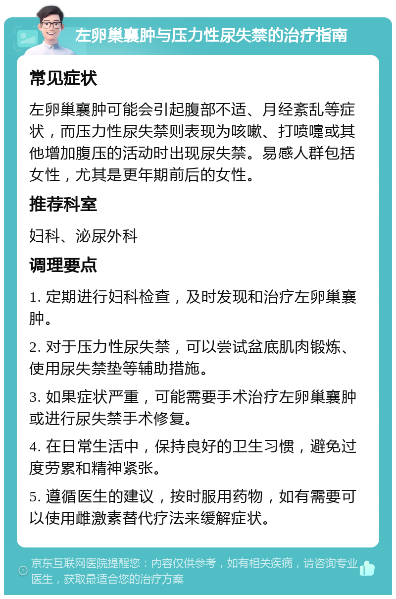 左卵巢襄肿与压力性尿失禁的治疗指南 常见症状 左卵巢襄肿可能会引起腹部不适、月经紊乱等症状，而压力性尿失禁则表现为咳嗽、打喷嚏或其他增加腹压的活动时出现尿失禁。易感人群包括女性，尤其是更年期前后的女性。 推荐科室 妇科、泌尿外科 调理要点 1. 定期进行妇科检查，及时发现和治疗左卵巢襄肿。 2. 对于压力性尿失禁，可以尝试盆底肌肉锻炼、使用尿失禁垫等辅助措施。 3. 如果症状严重，可能需要手术治疗左卵巢襄肿或进行尿失禁手术修复。 4. 在日常生活中，保持良好的卫生习惯，避免过度劳累和精神紧张。 5. 遵循医生的建议，按时服用药物，如有需要可以使用雌激素替代疗法来缓解症状。