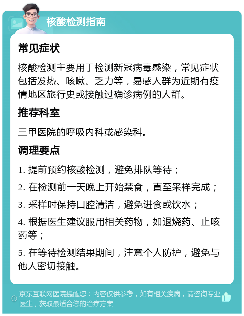 核酸检测指南 常见症状 核酸检测主要用于检测新冠病毒感染，常见症状包括发热、咳嗽、乏力等，易感人群为近期有疫情地区旅行史或接触过确诊病例的人群。 推荐科室 三甲医院的呼吸内科或感染科。 调理要点 1. 提前预约核酸检测，避免排队等待； 2. 在检测前一天晚上开始禁食，直至采样完成； 3. 采样时保持口腔清洁，避免进食或饮水； 4. 根据医生建议服用相关药物，如退烧药、止咳药等； 5. 在等待检测结果期间，注意个人防护，避免与他人密切接触。