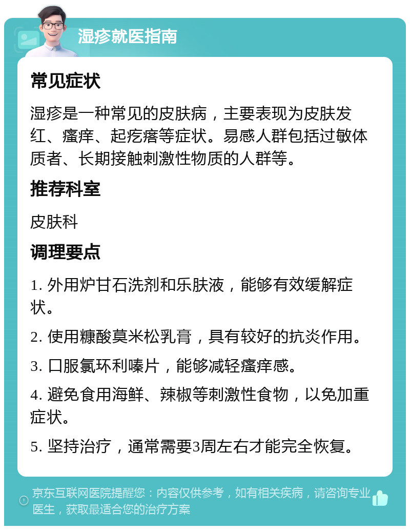 湿疹就医指南 常见症状 湿疹是一种常见的皮肤病，主要表现为皮肤发红、瘙痒、起疙瘩等症状。易感人群包括过敏体质者、长期接触刺激性物质的人群等。 推荐科室 皮肤科 调理要点 1. 外用炉甘石洗剂和乐肤液，能够有效缓解症状。 2. 使用糠酸莫米松乳膏，具有较好的抗炎作用。 3. 口服氯环利嗪片，能够减轻瘙痒感。 4. 避免食用海鲜、辣椒等刺激性食物，以免加重症状。 5. 坚持治疗，通常需要3周左右才能完全恢复。