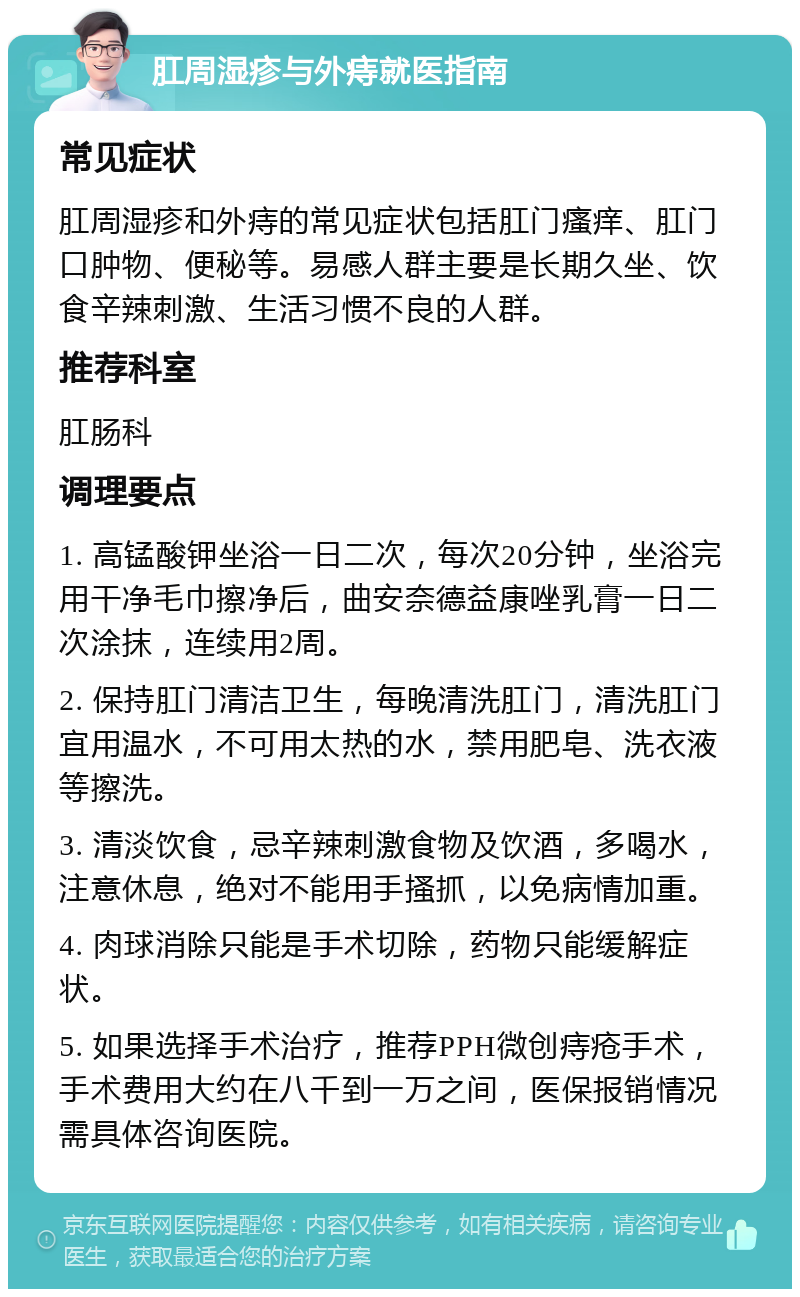 肛周湿疹与外痔就医指南 常见症状 肛周湿疹和外痔的常见症状包括肛门瘙痒、肛门口肿物、便秘等。易感人群主要是长期久坐、饮食辛辣刺激、生活习惯不良的人群。 推荐科室 肛肠科 调理要点 1. 高锰酸钾坐浴一日二次，每次20分钟，坐浴完用干净毛巾擦净后，曲安奈德益康唑乳膏一日二次涂抹，连续用2周。 2. 保持肛门清洁卫生，每晚清洗肛门，清洗肛门宜用温水，不可用太热的水，禁用肥皂、洗衣液等擦洗。 3. 清淡饮食，忌辛辣刺激食物及饮酒，多喝水，注意休息，绝对不能用手搔抓，以免病情加重。 4. 肉球消除只能是手术切除，药物只能缓解症状。 5. 如果选择手术治疗，推荐PPH微创痔疮手术，手术费用大约在八千到一万之间，医保报销情况需具体咨询医院。