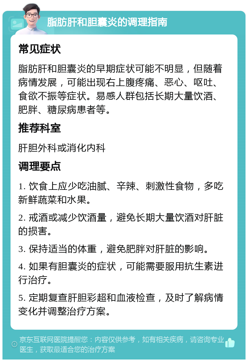 脂肪肝和胆囊炎的调理指南 常见症状 脂肪肝和胆囊炎的早期症状可能不明显，但随着病情发展，可能出现右上腹疼痛、恶心、呕吐、食欲不振等症状。易感人群包括长期大量饮酒、肥胖、糖尿病患者等。 推荐科室 肝胆外科或消化内科 调理要点 1. 饮食上应少吃油腻、辛辣、刺激性食物，多吃新鲜蔬菜和水果。 2. 戒酒或减少饮酒量，避免长期大量饮酒对肝脏的损害。 3. 保持适当的体重，避免肥胖对肝脏的影响。 4. 如果有胆囊炎的症状，可能需要服用抗生素进行治疗。 5. 定期复查肝胆彩超和血液检查，及时了解病情变化并调整治疗方案。