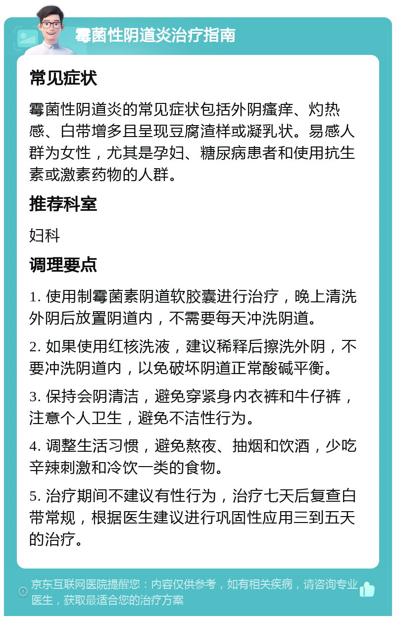 霉菌性阴道炎治疗指南 常见症状 霉菌性阴道炎的常见症状包括外阴瘙痒、灼热感、白带增多且呈现豆腐渣样或凝乳状。易感人群为女性，尤其是孕妇、糖尿病患者和使用抗生素或激素药物的人群。 推荐科室 妇科 调理要点 1. 使用制霉菌素阴道软胶囊进行治疗，晚上清洗外阴后放置阴道内，不需要每天冲洗阴道。 2. 如果使用红核洗液，建议稀释后擦洗外阴，不要冲洗阴道内，以免破坏阴道正常酸碱平衡。 3. 保持会阴清洁，避免穿紧身内衣裤和牛仔裤，注意个人卫生，避免不洁性行为。 4. 调整生活习惯，避免熬夜、抽烟和饮酒，少吃辛辣刺激和冷饮一类的食物。 5. 治疗期间不建议有性行为，治疗七天后复查白带常规，根据医生建议进行巩固性应用三到五天的治疗。