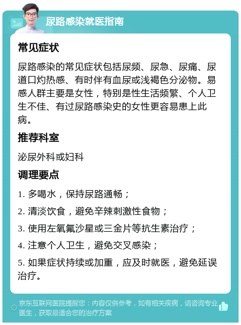 尿路感染就医指南 常见症状 尿路感染的常见症状包括尿频、尿急、尿痛、尿道口灼热感、有时伴有血尿或浅褐色分泌物。易感人群主要是女性，特别是性生活频繁、个人卫生不佳、有过尿路感染史的女性更容易患上此病。 推荐科室 泌尿外科或妇科 调理要点 1. 多喝水，保持尿路通畅； 2. 清淡饮食，避免辛辣刺激性食物； 3. 使用左氧氟沙星或三金片等抗生素治疗； 4. 注意个人卫生，避免交叉感染； 5. 如果症状持续或加重，应及时就医，避免延误治疗。