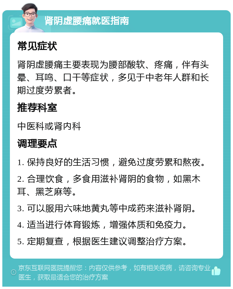 肾阴虚腰痛就医指南 常见症状 肾阴虚腰痛主要表现为腰部酸软、疼痛，伴有头晕、耳鸣、口干等症状，多见于中老年人群和长期过度劳累者。 推荐科室 中医科或肾内科 调理要点 1. 保持良好的生活习惯，避免过度劳累和熬夜。 2. 合理饮食，多食用滋补肾阴的食物，如黑木耳、黑芝麻等。 3. 可以服用六味地黄丸等中成药来滋补肾阴。 4. 适当进行体育锻炼，增强体质和免疫力。 5. 定期复查，根据医生建议调整治疗方案。