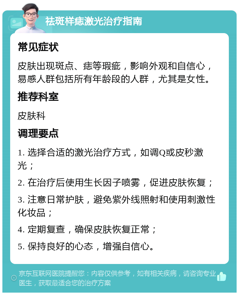 祛斑样痣激光治疗指南 常见症状 皮肤出现斑点、痣等瑕疵，影响外观和自信心，易感人群包括所有年龄段的人群，尤其是女性。 推荐科室 皮肤科 调理要点 1. 选择合适的激光治疗方式，如调Q或皮秒激光； 2. 在治疗后使用生长因子喷雾，促进皮肤恢复； 3. 注意日常护肤，避免紫外线照射和使用刺激性化妆品； 4. 定期复查，确保皮肤恢复正常； 5. 保持良好的心态，增强自信心。