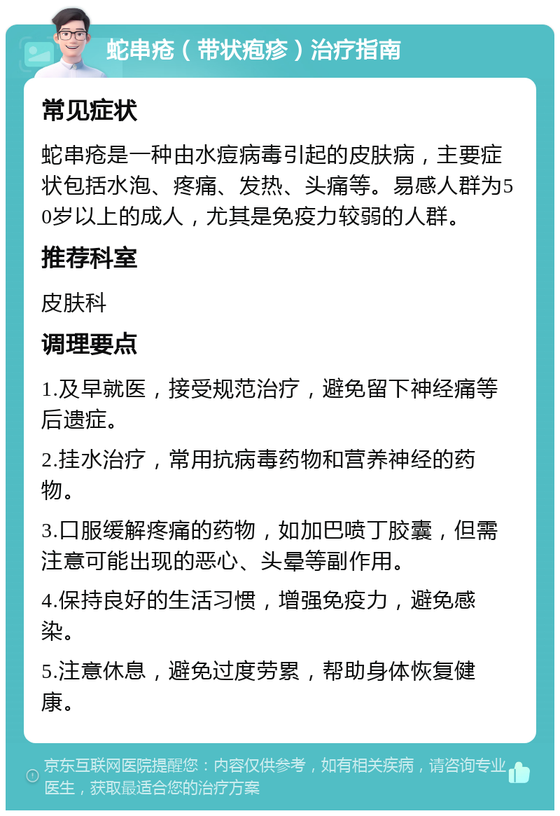 蛇串疮（带状疱疹）治疗指南 常见症状 蛇串疮是一种由水痘病毒引起的皮肤病，主要症状包括水泡、疼痛、发热、头痛等。易感人群为50岁以上的成人，尤其是免疫力较弱的人群。 推荐科室 皮肤科 调理要点 1.及早就医，接受规范治疗，避免留下神经痛等后遗症。 2.挂水治疗，常用抗病毒药物和营养神经的药物。 3.口服缓解疼痛的药物，如加巴喷丁胶囊，但需注意可能出现的恶心、头晕等副作用。 4.保持良好的生活习惯，增强免疫力，避免感染。 5.注意休息，避免过度劳累，帮助身体恢复健康。