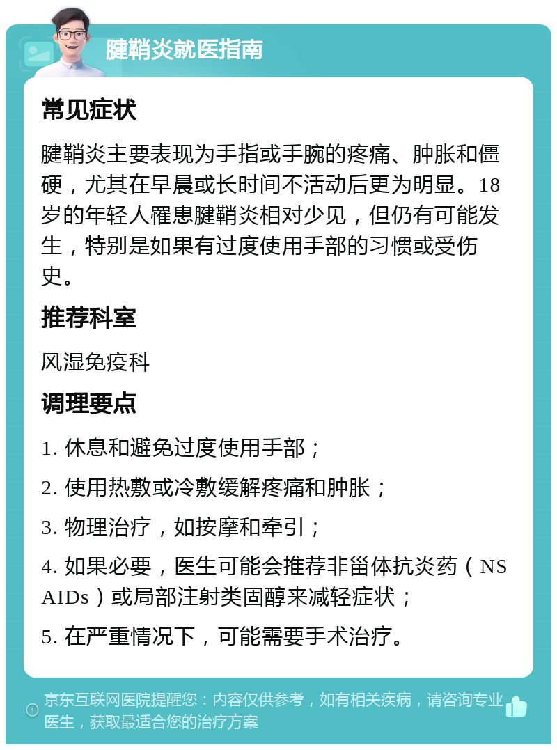 腱鞘炎就医指南 常见症状 腱鞘炎主要表现为手指或手腕的疼痛、肿胀和僵硬，尤其在早晨或长时间不活动后更为明显。18岁的年轻人罹患腱鞘炎相对少见，但仍有可能发生，特别是如果有过度使用手部的习惯或受伤史。 推荐科室 风湿免疫科 调理要点 1. 休息和避免过度使用手部； 2. 使用热敷或冷敷缓解疼痛和肿胀； 3. 物理治疗，如按摩和牵引； 4. 如果必要，医生可能会推荐非甾体抗炎药（NSAIDs）或局部注射类固醇来减轻症状； 5. 在严重情况下，可能需要手术治疗。