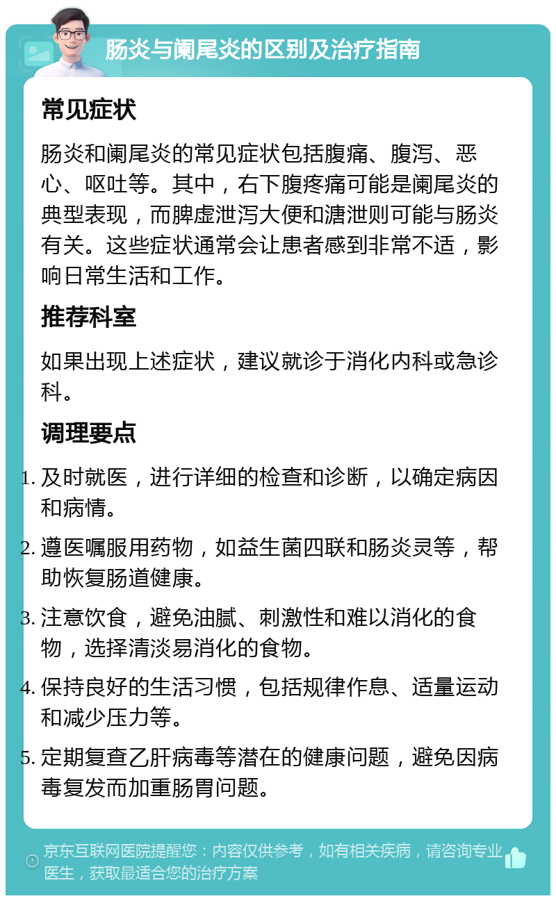 肠炎与阑尾炎的区别及治疗指南 常见症状 肠炎和阑尾炎的常见症状包括腹痛、腹泻、恶心、呕吐等。其中，右下腹疼痛可能是阑尾炎的典型表现，而脾虚泄泻大便和溏泄则可能与肠炎有关。这些症状通常会让患者感到非常不适，影响日常生活和工作。 推荐科室 如果出现上述症状，建议就诊于消化内科或急诊科。 调理要点 及时就医，进行详细的检查和诊断，以确定病因和病情。 遵医嘱服用药物，如益生菌四联和肠炎灵等，帮助恢复肠道健康。 注意饮食，避免油腻、刺激性和难以消化的食物，选择清淡易消化的食物。 保持良好的生活习惯，包括规律作息、适量运动和减少压力等。 定期复查乙肝病毒等潜在的健康问题，避免因病毒复发而加重肠胃问题。