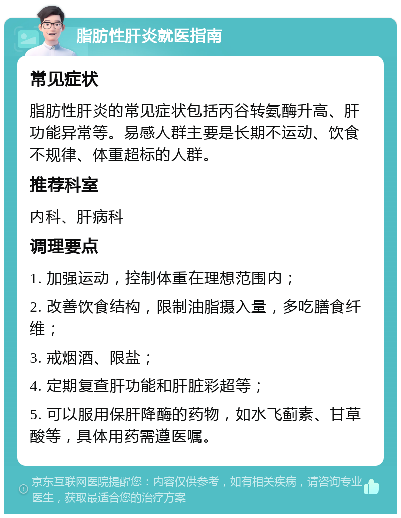 脂肪性肝炎就医指南 常见症状 脂肪性肝炎的常见症状包括丙谷转氨酶升高、肝功能异常等。易感人群主要是长期不运动、饮食不规律、体重超标的人群。 推荐科室 内科、肝病科 调理要点 1. 加强运动，控制体重在理想范围内； 2. 改善饮食结构，限制油脂摄入量，多吃膳食纤维； 3. 戒烟酒、限盐； 4. 定期复查肝功能和肝脏彩超等； 5. 可以服用保肝降酶的药物，如水飞蓟素、甘草酸等，具体用药需遵医嘱。