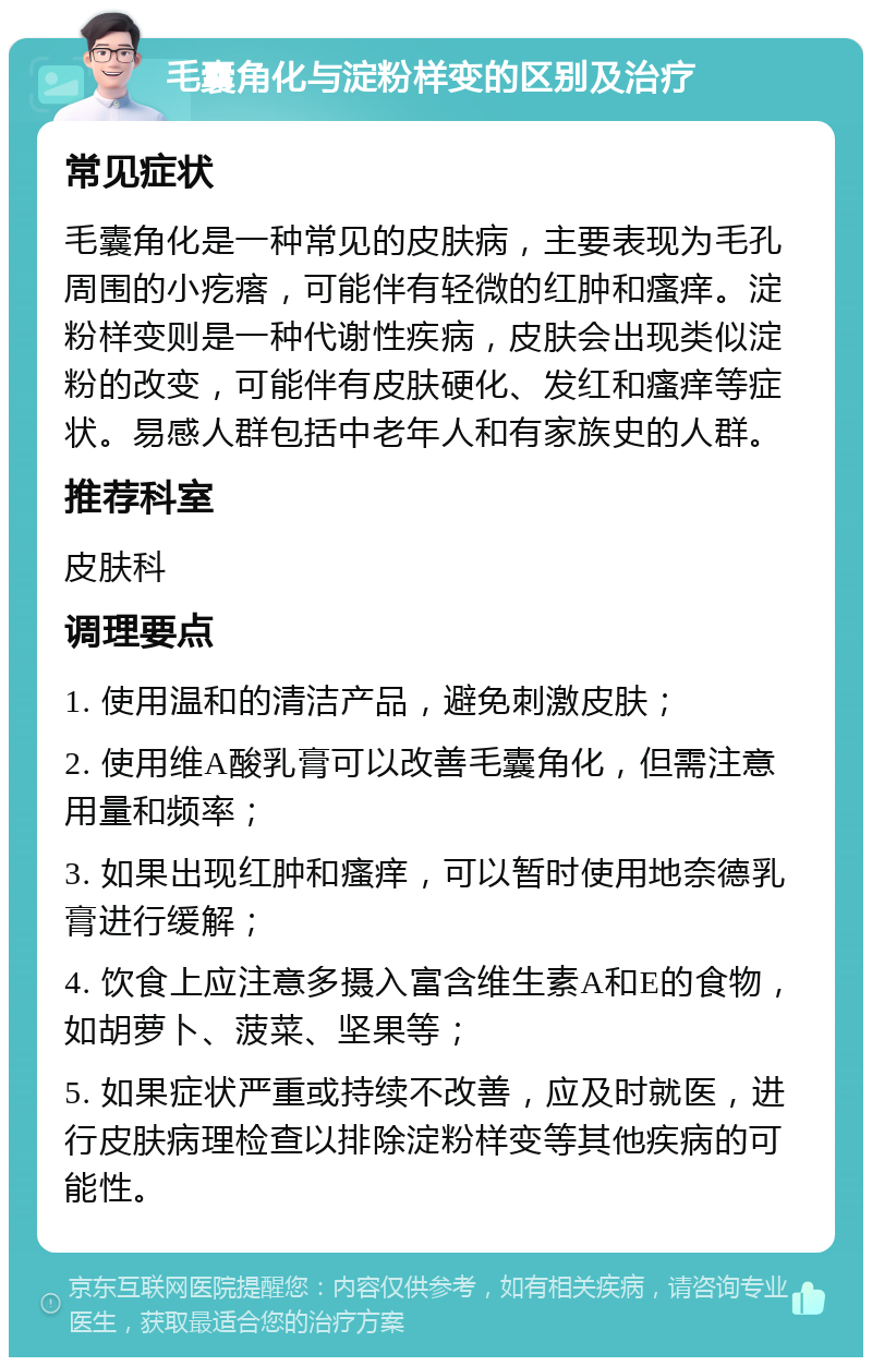 毛囊角化与淀粉样变的区别及治疗 常见症状 毛囊角化是一种常见的皮肤病，主要表现为毛孔周围的小疙瘩，可能伴有轻微的红肿和瘙痒。淀粉样变则是一种代谢性疾病，皮肤会出现类似淀粉的改变，可能伴有皮肤硬化、发红和瘙痒等症状。易感人群包括中老年人和有家族史的人群。 推荐科室 皮肤科 调理要点 1. 使用温和的清洁产品，避免刺激皮肤； 2. 使用维A酸乳膏可以改善毛囊角化，但需注意用量和频率； 3. 如果出现红肿和瘙痒，可以暂时使用地奈德乳膏进行缓解； 4. 饮食上应注意多摄入富含维生素A和E的食物，如胡萝卜、菠菜、坚果等； 5. 如果症状严重或持续不改善，应及时就医，进行皮肤病理检查以排除淀粉样变等其他疾病的可能性。