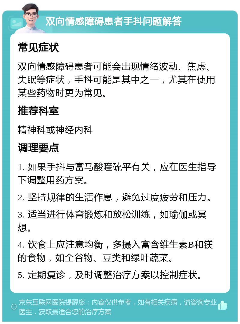 双向情感障碍患者手抖问题解答 常见症状 双向情感障碍患者可能会出现情绪波动、焦虑、失眠等症状，手抖可能是其中之一，尤其在使用某些药物时更为常见。 推荐科室 精神科或神经内科 调理要点 1. 如果手抖与富马酸喹硫平有关，应在医生指导下调整用药方案。 2. 坚持规律的生活作息，避免过度疲劳和压力。 3. 适当进行体育锻炼和放松训练，如瑜伽或冥想。 4. 饮食上应注意均衡，多摄入富含维生素B和镁的食物，如全谷物、豆类和绿叶蔬菜。 5. 定期复诊，及时调整治疗方案以控制症状。