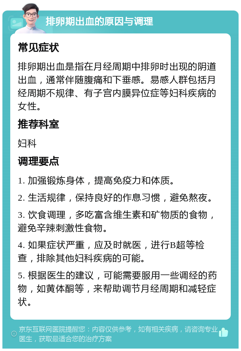 排卵期出血的原因与调理 常见症状 排卵期出血是指在月经周期中排卵时出现的阴道出血，通常伴随腹痛和下垂感。易感人群包括月经周期不规律、有子宫内膜异位症等妇科疾病的女性。 推荐科室 妇科 调理要点 1. 加强锻炼身体，提高免疫力和体质。 2. 生活规律，保持良好的作息习惯，避免熬夜。 3. 饮食调理，多吃富含维生素和矿物质的食物，避免辛辣刺激性食物。 4. 如果症状严重，应及时就医，进行B超等检查，排除其他妇科疾病的可能。 5. 根据医生的建议，可能需要服用一些调经的药物，如黄体酮等，来帮助调节月经周期和减轻症状。