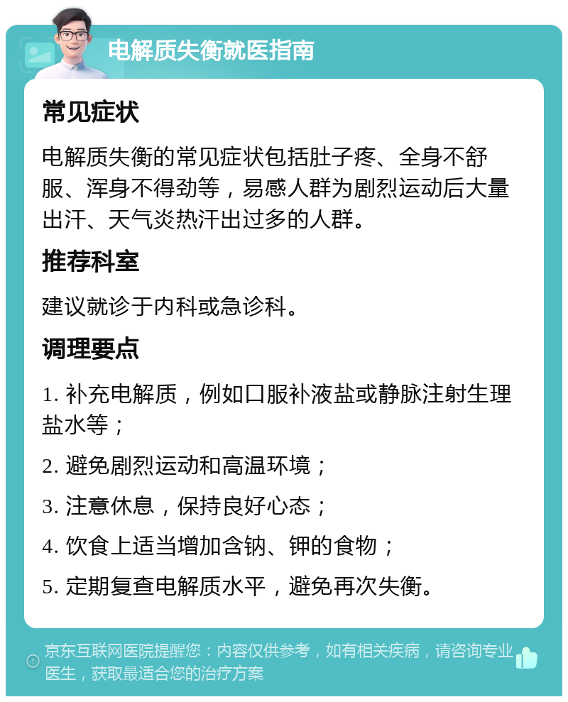 电解质失衡就医指南 常见症状 电解质失衡的常见症状包括肚子疼、全身不舒服、浑身不得劲等，易感人群为剧烈运动后大量出汗、天气炎热汗出过多的人群。 推荐科室 建议就诊于内科或急诊科。 调理要点 1. 补充电解质，例如口服补液盐或静脉注射生理盐水等； 2. 避免剧烈运动和高温环境； 3. 注意休息，保持良好心态； 4. 饮食上适当增加含钠、钾的食物； 5. 定期复查电解质水平，避免再次失衡。